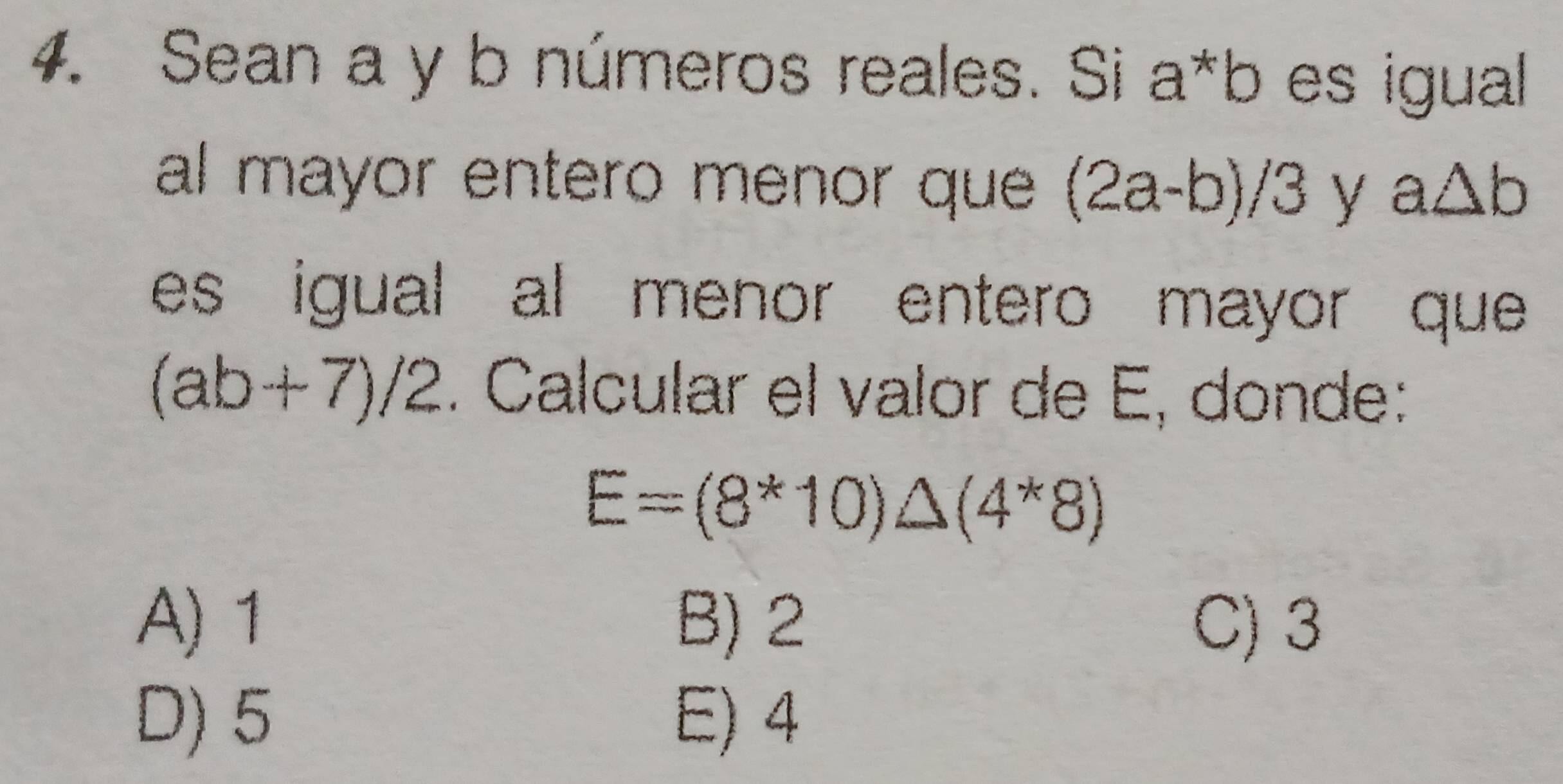 Sean a y b números reales. Si a*b es igual 
al mayor entero menor que (2a-b)/3 y a△ b
es igual al menor entero mayor que
(ab+7)/2. Calcular el valor de E, donde:
E=(8*10)△ (4^*8)
A) 1 B) 2 C) 3
D) 5 E) 4