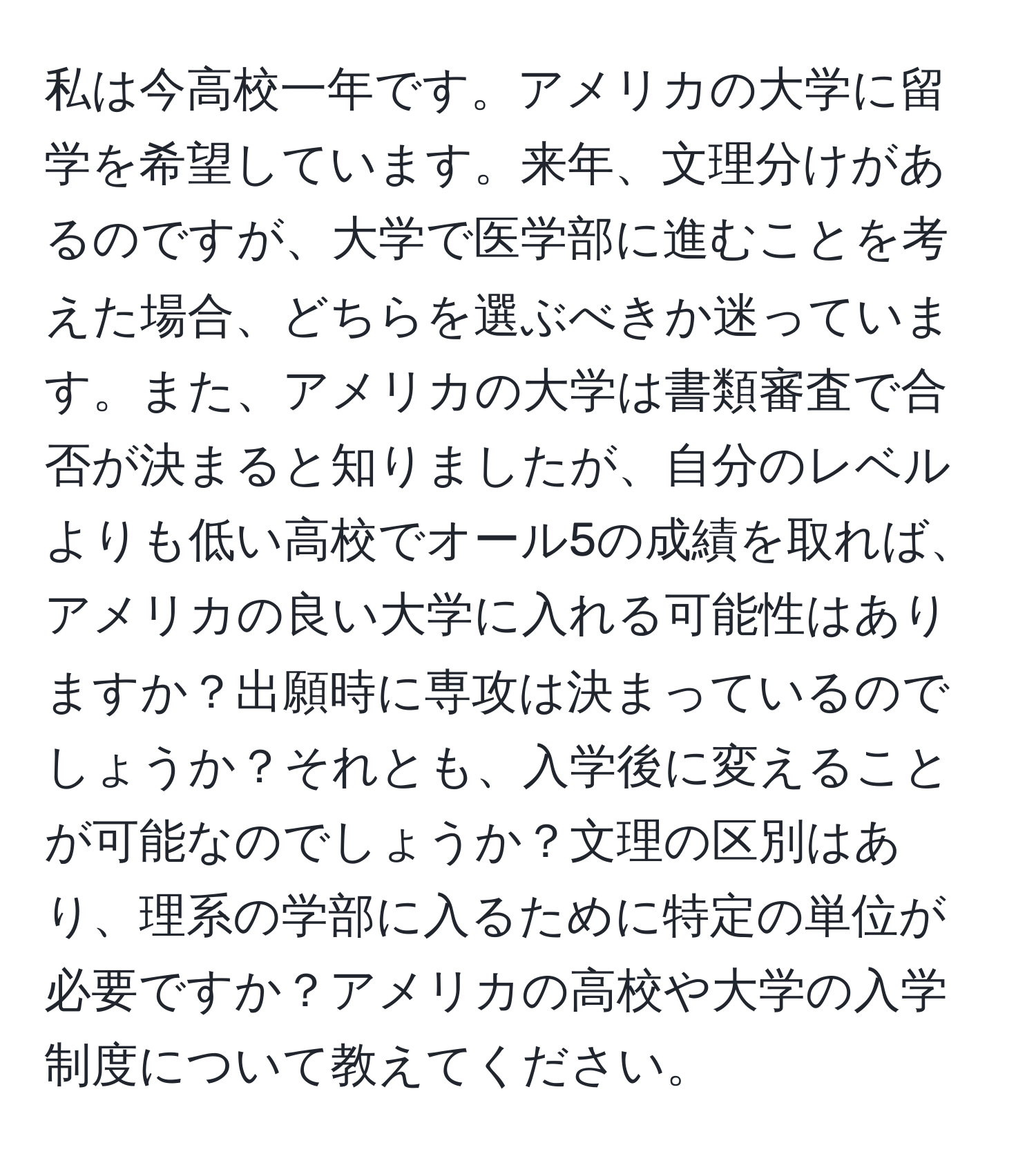 私は今高校一年です。アメリカの大学に留学を希望しています。来年、文理分けがあるのですが、大学で医学部に進むことを考えた場合、どちらを選ぶべきか迷っています。また、アメリカの大学は書類審査で合否が決まると知りましたが、自分のレベルよりも低い高校でオール5の成績を取れば、アメリカの良い大学に入れる可能性はありますか？出願時に専攻は決まっているのでしょうか？それとも、入学後に変えることが可能なのでしょうか？文理の区別はあり、理系の学部に入るために特定の単位が必要ですか？アメリカの高校や大学の入学制度について教えてください。