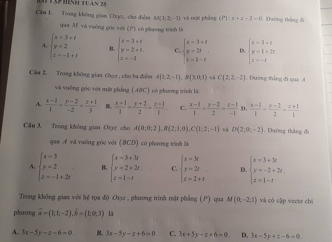 bái tập hinh tuần 25
Câu 1. Trong không gian Oxyz, cho điểm M(3;2;-1) và mặt phẳng (P) : x+z-2=0. Đường thắng đi
qua Mô và vuông góc với (P) có phương trình là
A. beginarrayl x=3+t y=2 z=-1+tendarray. . B. beginarrayl x=3+t y=2+t. z=-1endarray.
C. beginarrayl x=3+t y=2t z=1-tendarray. . beginarrayl x=3+t y=1+2t. z=-tendarray.
D.
Câu 2. Trong không gian Oxyz , cho ba điểm A(1;2;-1),B(3;0;1) và C(2;2;-2). Đường thắng đi qua A
và vuông góc với mặt phẳng (ABC) có phương trình là:
A.  (x-1)/1 = (y-2)/-2 = (z+1)/3 . B.  (x+1)/1 = (y+2)/2 = (z-1)/1 . C.  (x-1)/1 = (y-2)/2 = (z-1)/-1  .D.  (x-1)/1 = (y-2)/2 = (z+1)/1 .
Câu 3. Trong không gian Oxyz cho A(0;0;2),B(2;1;0),C(1;2;-1) và D(2;0;-2). Đường thẳng đi
qua A và vuông góc với (BCD) có phương trình là
A. beginarrayl x=3 y=2 z=-1+2iendarray. . B. beginarrayl x=3+3t y=2+2t. z=1-tendarray. C. beginarrayl x=3t y=2t z=2+tendarray. . D. beginarrayl x=3+3t y=-2+2t. z=1-tendarray.
Trong không gian với hệ tọa độ Oxyz , phương trình mặt phẳng (P) qua M(0;-2;1) và có cặp vectơ chi
phương vector a=(1;1;-2),vector b=(1;0;3) là
A. 3x-5y-z-6=0. B. 3x-5y-z+6=0. C. 3x+5y-z+6=0. D. 3x-5y+z-6=0.