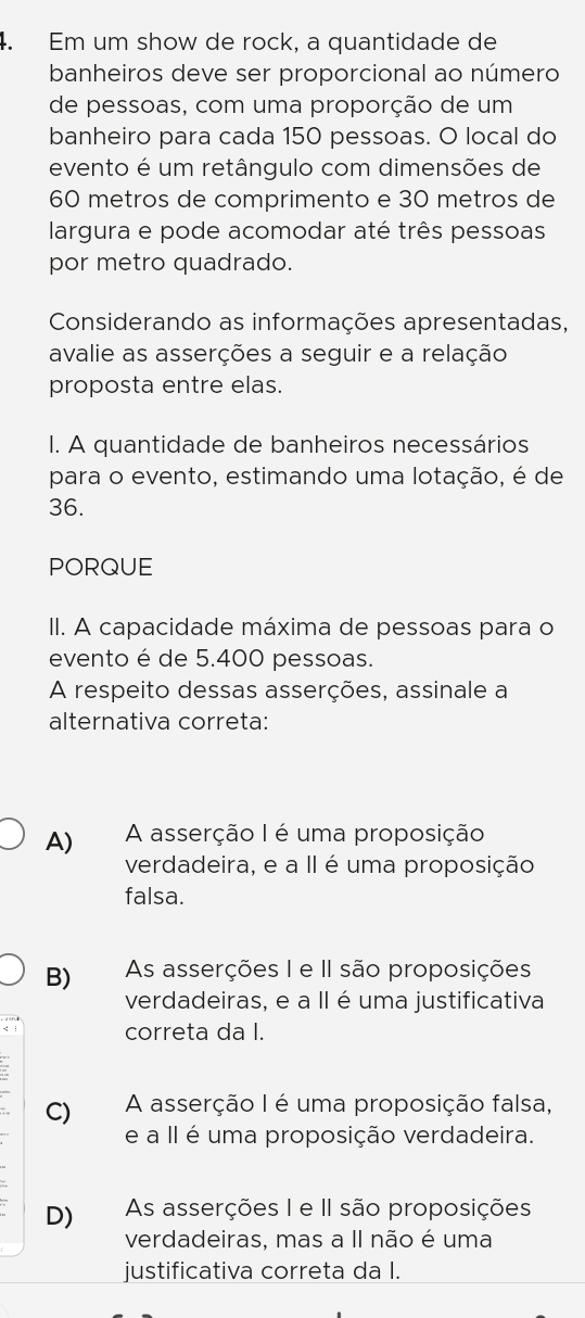 Em um show de rock, a quantidade de
banheiros deve ser proporcional ao número
de pessoas, com uma proporção de um
banheiro para cada 150 pessoas. O local do
evento é um retângulo com dimensões de
60 metros de comprimento e 30 metros de
largura e pode acomodar até três pessoas
por metro quadrado.
Considerando as informações apresentadas,
avalie as asserções a seguir e a relação
proposta entre elas.
I. A quantidade de banheiros necessários
para o evento, estimando uma lotação, é de
36.
PORQUE
II. A capacidade máxima de pessoas para o
evento é de 5.400 pessoas.
A respeito dessas asserções, assinale a
alternativa correta:
A) A asserção I é uma proposição
verdadeira, e a II é uma proposição
falsa.
B) As asserções I e II são proposições
verdadeiras, e a II é uma justificativa
correta da I.
C) A asserção I é uma proposição falsa,
e a II é uma proposição verdadeira.
D) As asserções I e II são proposições
verdadeiras, mas a II não é uma
justificativa correta da I.