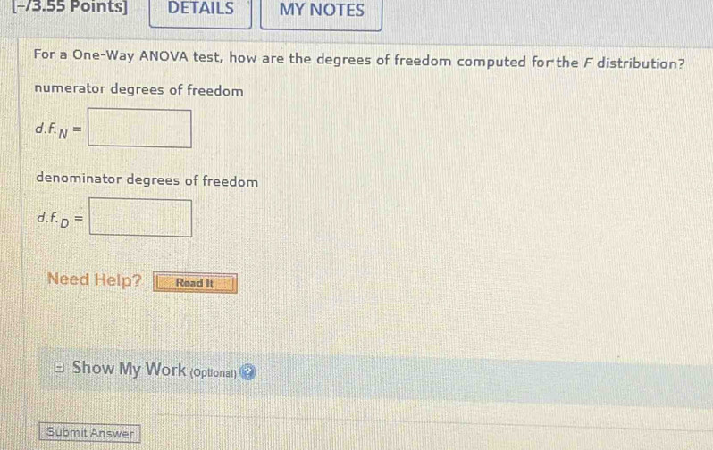 [−/3.55 Points] DETAILS MY NOTES
For a One-Way ANOVA test, how are the degrees of freedom computed forthe F distribution?
numerator degrees of freedom
d . f. N=
denominator degrees of freedom
d . f. D=
/ 
Need Help? Read It
Show My Work (optionat)
Submit Answer