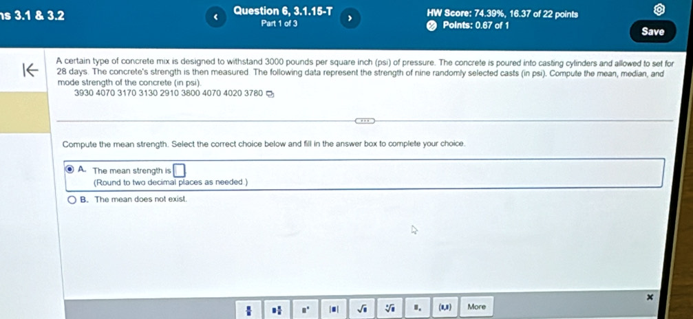 3.1 & 3.2 ‘ Question 6, 3.1.15-T HW Score: 74.39%, 16.37 of 22 points
Part 1 of 3 ,
# Points: 0.67 of 1 Save
A certain type of concrete mix is designed to withstand 3000 pounds per square inch (psi) of pressure. The concrete is poured into casting cylinders and allowed to set for
28 days. The concrete's strength is then measured The following data represent the strength of nine randomly selected casts (in psi). Compute the mean, median, and
mode strength of the concrete (in psi)
3930 4070 3170 3130 2910 3800 4070 4020 3780
Compute the mean strength. Select the correct choice below and fill in the answer box to complete your choice.
A. The mean strength is
(Round to two decimal places as needed.)
B. The mean does not exist.
x
9 n/n  □° |.| sqrt(□ ) sqrt[□](□ ) ". (1,1) More