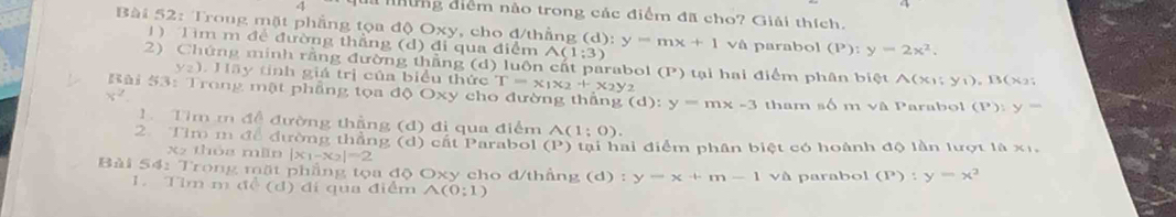 a những diểm não trong các điểm đã cho? Giải thích. 
Bài 52: Troug mặt phẳng tọa độ Oxy, cho đ/thẳng (d): y=mx+1 vâ parabol (P):y=2x^2. 
1) Tìm m đề đường thẳng (d) đi qua điểm A(1;3)
2) Chứng minh rằng đường thẳng (d) u ôn ấ t p arabol (P) tại hai điểm phân biệt A(x); y_1), B(x_2;
y_2). Hãy tỉnh giá trị của biểu thức T=x_1x_2+x_2y_2
Bài 53: Trong mật phẳng tọa độ Oxy cho đường thắng (d):y=m* -3 tham n6 mvee A
x^2. Parabol (P):y=
Tìm m đề đường thẳng (đ) đi qua điểm A(1;0). 
2. Tim m để đường thẳng (d) cất Parabol (P ')tạ i ai điểm phân biệt có hoành độ lần lượt là x1, 
x2 thóa min |x_1-x_2|=2
Bài 54: Trong mặt phẳng tọa độ Oxy cho đ/thắng (d) : y=x+m-1 và parabol (P):y=x^2
1. Tim m đề (d) đi qua điểm A(0;1)