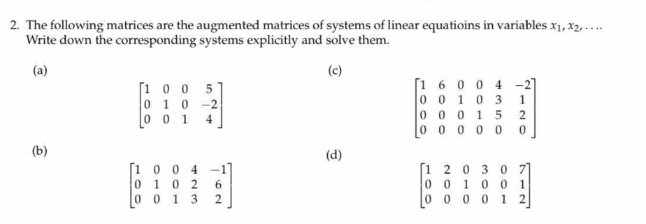 The following matrices are the augmented matrices of systems of linear equatioins in variables x_1,x_2,...
Write down the corresponding systems explicitly and solve them.
(a) (c)
beginbmatrix 1&0&0&5 0&1&0&-2 0&0&1&4endbmatrix
(b) (d)
beginbmatrix 1&0&0&4&-1 0&1&0&2&6 0&0&1&3&2endbmatrix
beginbmatrix 1&2&0&3&0&7 0&0&1&0&0&1 0&0&0&0&1&2endbmatrix