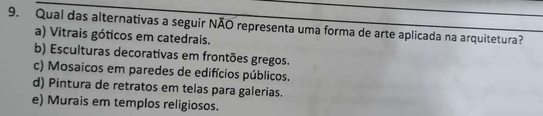 Qual das alternativas a seguir NÃO representa uma forma de arte aplicada na arquitetura?
a) Vitrais góticos em catedrais.
b) Esculturas decorativas em frontões gregos.
c) Mosaicos em paredes de edifícios públicos.
d) Pintura de retratos em telas para galerias.
e) Murais em templos religiosos.