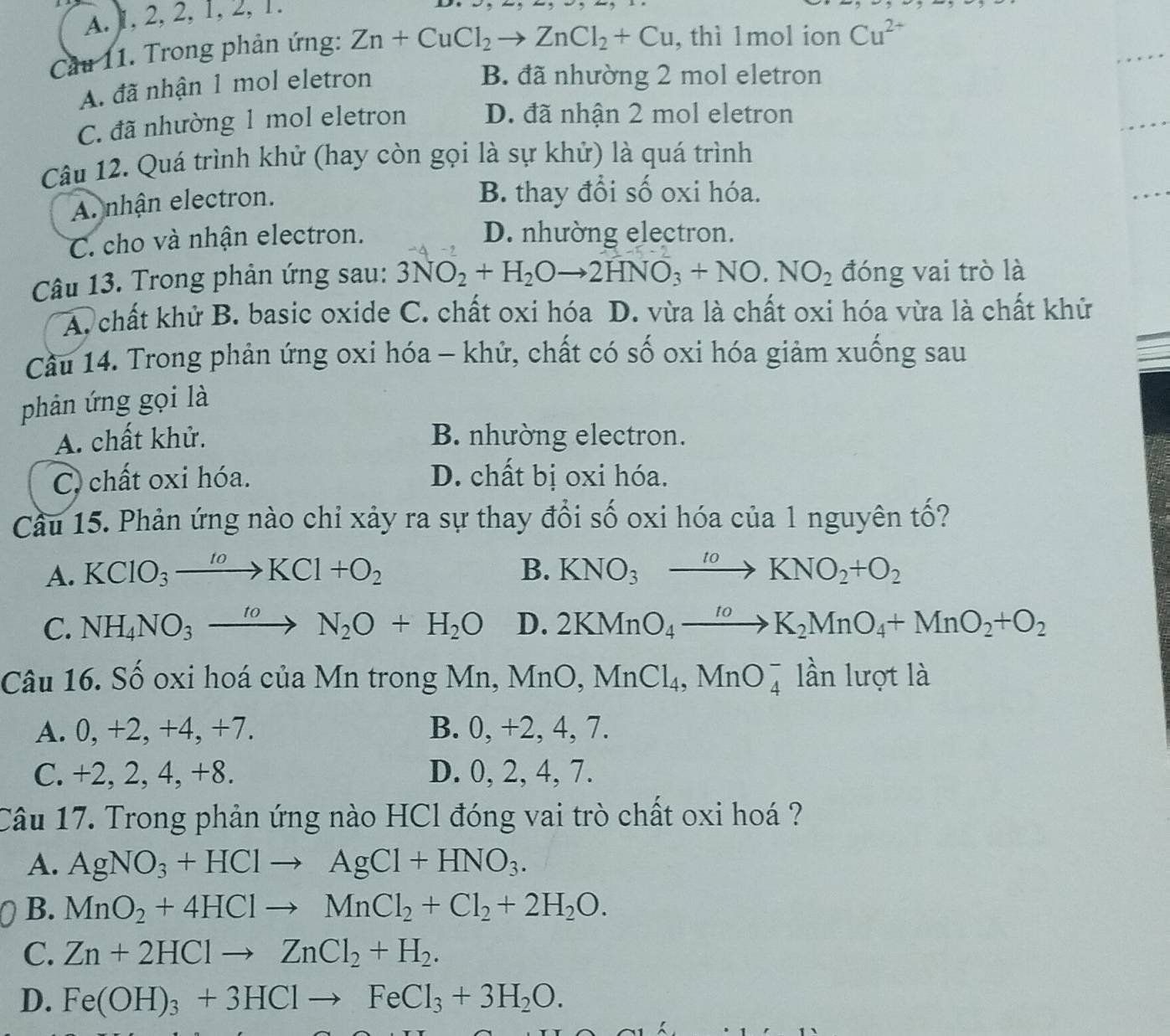 A. 1, 2, 2, 1, 2, 1.
Cầu 11. Trong phản ứng: Zn+CuCl_2to ZnCl_2+Cu , thì 1mol ion Cu^(2+)
A. đã nhận 1 mol eletron
B. đã nhường 2 mol eletron
C. đã nhường 1 mol eletron D. đã nhận 2 mol eletron
Câu 12. Quá trình khử (hay còn gọi là sự khử) là quá trình
A. nhận electron.
B. thay đổi số oxi hóa.
C. cho và nhận electron. D. nhường electron.
Câu 13. Trong phản ứng sau: 3NO_2+H_2Oto 2HNO_3+NO· NO_2 đóng vai trò là
A. chất khử B. basic oxide C. chất oxi hóa D. vừa là chất oxi hóa vừa là chất khử
Cầu 14. Trong phản ứng oxi hóa - khử, chất có số oxi hóa giảm xuống sau
phản ứng gọi là
A. chất khử. B. nhường electron.
C chất oxi hóa. D. chất bị oxi hóa.
Cầu 15. Phản ứng nào chỉ xảy ra sự thay đổi số oxi hóa của 1 nguyên tố?
A. KClO_3xrightarrow toKCl+O_2 B. KNO_3xrightarrow toKNO_2+O_2
C. NH_4NO_3xrightarrow toN_2O+H_2O D. 2KMnO_4xrightarrow toK_2MnO_4+MnO_2+O_2
Câu 16. Số oxi hoá của Mn trong Mn, MnO,MnCl_4,MnO_4^(- lần lượt là
A. 0, +2, +4, +7. B. 0, +2, 4, 7.
C. +2, 2, 4, +8. D. 0, 2, 4, 7.
Câu 17. Trong phản ứng nào HCl đóng vai trò chất oxi hoá ?
A. AgNO_3)+HClto AgCl+HNO_3.
B. MnO_2+4HClto MnCl_2+Cl_2+2H_2O.
C. Zn+2HClto ZnCl_2+H_2.
D. Fe(OH)_3+3HClto FeCl_3+3H_2O.