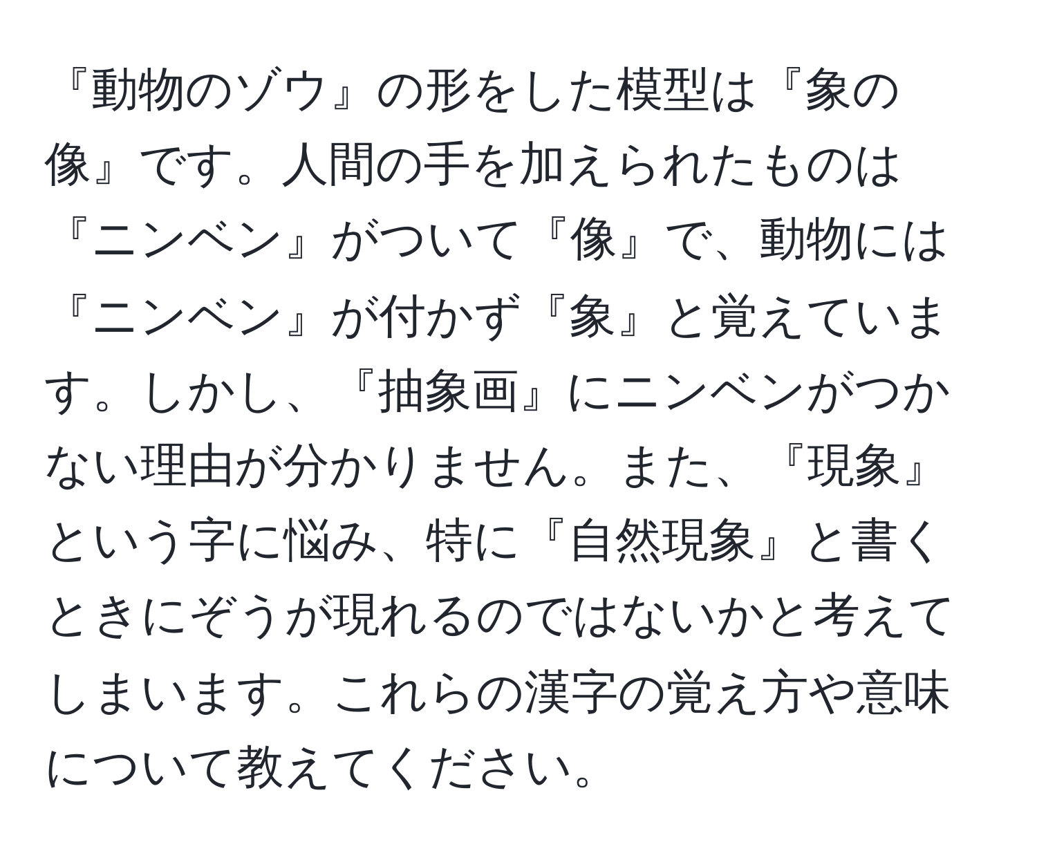 『動物のゾウ』の形をした模型は『象の像』です。人間の手を加えられたものは『ニンベン』がついて『像』で、動物には『ニンベン』が付かず『象』と覚えています。しかし、『抽象画』にニンベンがつかない理由が分かりません。また、『現象』という字に悩み、特に『自然現象』と書くときにぞうが現れるのではないかと考えてしまいます。これらの漢字の覚え方や意味について教えてください。