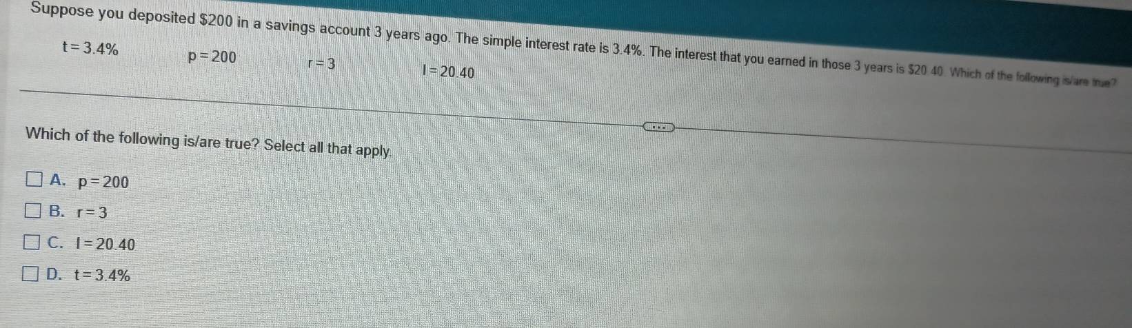 Suppose you deposited $200 in a savings account 3 years ago. The simple interest rate is 3.4%. The interest that you earned in those 3 years is $20 40. Which of the following is/are tue t=3.4%
p=200 r=3
I=20.40
Which of the following is/are true? Select all that apply
A. p=200
B. r=3
C. I=20.40
D. t=3.4%