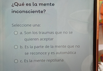 ¿Qué es la mente
inconsciente?
Seleccione una:
a. Son los traumas que no se
quieren aceptar
b. Es la parte de la mente que no
se reconoce y es automática
c. Es la mente reptiliana