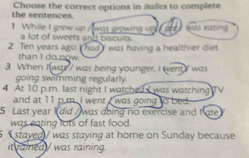 Choose the correct options in ifalics to complete 
the sentences. 
1 While I grew up / was growing up e arer was eating 
a lot of sweets and biscuits. 
2 Ten years ago I had was having a healthier diet 
than I do now. 
3. When I was / was being younger, I went/ was 
going swimming regularly. 
4 At 10 p.m. last night I watched was watching ITV 
and at 11 p.m. I went I was going to bed. 
5 Last year Kdid / was doing no exercise and I ate 
was eating lots of fast food. 
stayed / was staying at home on Sunday because 
it rained / was raining.