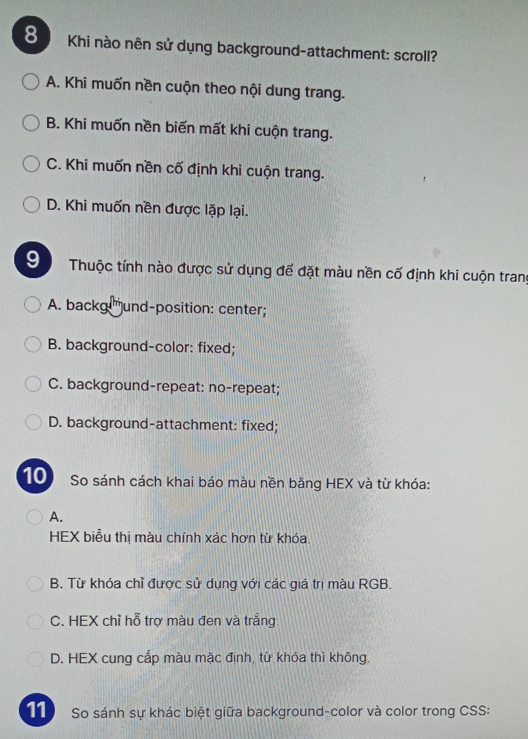 Khi nào nên sử dụng background-attachment: scroll?
A. Khi muốn nền cuộn theo nội dung trang.
B. Khi muốn nền biến mất khi cuộn trang.
C. Khi muốn nền cố định khi cuộn trang.
D. Khi muốn nền được lặp lại.
9 Thuộc tính nào được sử dụng để đặt màu nền cố định khi cuộn trang
A. backg und-position: center;
B. background-color: fixed;
C. background-repeat: no-repeat;
D. background-attachment: fixed;
10 So sánh cách khai báo màu nền bằng HEX và từ khóa:
A.
HEX biểu thị màu chính xác hơn từ khóa,
B. Từ khóa chỉ được sử dụng với các giá trị màu RGB.
C. HEX chỉ hỗ trợ màu đen và trắng.
D. HEX cung cấp màu mặc định, từ khóa thì không.
11 So sánh sự khác biệt giữa background-color và color trong CSS: