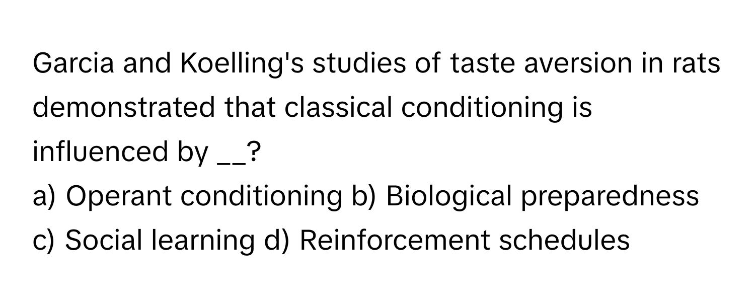 Garcia and Koelling's studies of taste aversion in rats demonstrated that classical conditioning is influenced by __?

a) Operant conditioning b) Biological preparedness c) Social learning d) Reinforcement schedules