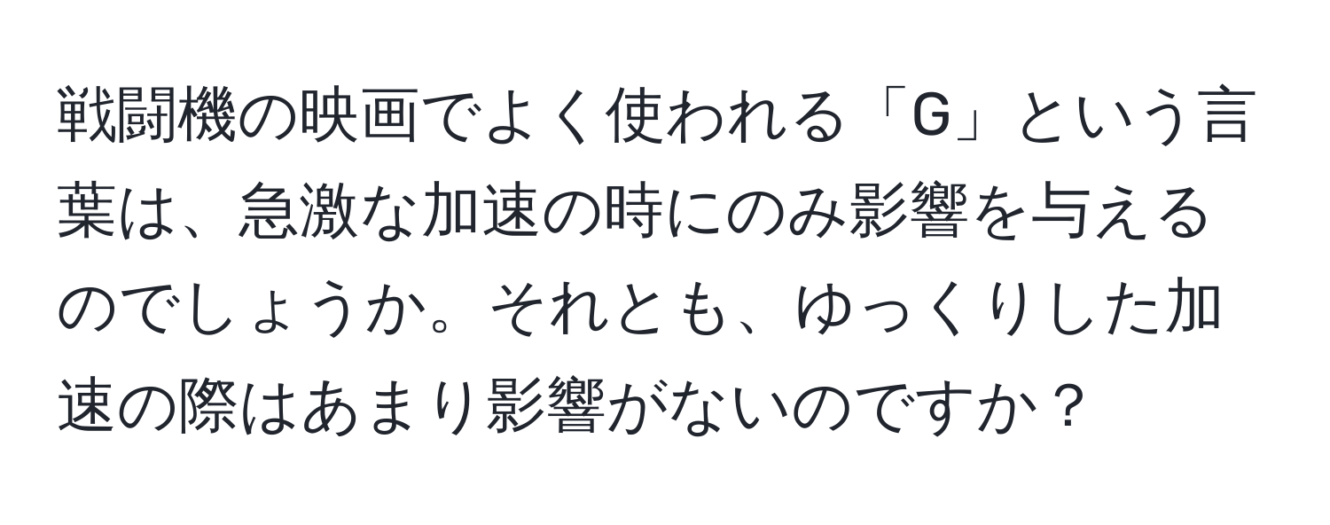 戦闘機の映画でよく使われる「G」という言葉は、急激な加速の時にのみ影響を与えるのでしょうか。それとも、ゆっくりした加速の際はあまり影響がないのですか？