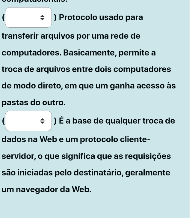 ) Protocolo usado para
transferir arquivos por uma rede de
computadores. Basicamente, permite a
troca de arquivos entre dois computadores
de modo direto, em que um ganha acesso às
pastas do outro.
) É a base de qualquer troca de
dados na Web e um protocolo cliente-
servidor, o que significa que as requisições
são iniciadas pelo destinatário, geralmente
um navegador da Web.