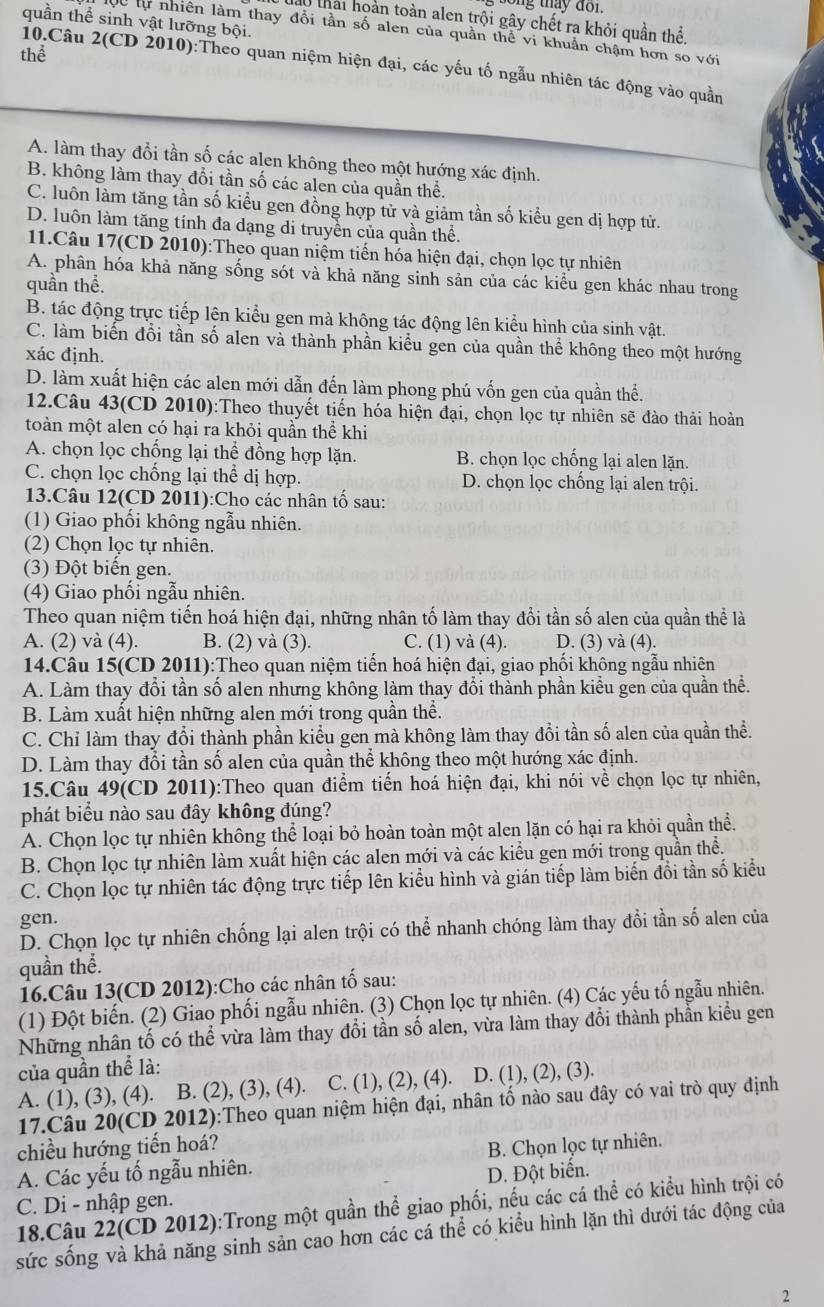 thay  do n .
0 thái hoàn toàn alen trội gây chết ra khỏi quần thể,
quần thể sinh vật lưỡng bội.
Sự tự nhiên làm thay đổi tần số alen của quần thể vi khuẩn chậm hơn so với
thể
10.Câu 2(CD 2010):Theo quan niệm hiện đại, các yếu tố ngẫu nhiên tác động vào quần
A. làm thay đổi tần số các alen không theo một hướng xác định.
B. không làm thay đổi tần số các alen của quần thể.
C. luôn làm tăng tần số kiểu gen đồng hợp tử và giảm tần số kiểu gen dị hợp tử.
D. luôn làm tăng tính đa dạng di truyền của quần thể.
11.Câu 17(CD 2010):Theo quan niệm tiến hóa hiện đại, chọn lọc tự nhiên
A. phân hóa khả năng sống sót và khả năng sinh sản của các kiểu gen khác nhau trong
quần thể.
B. tác động trực tiếp lện kiểu gen mà không tác động lên kiểu hình của sinh vật.
C. làm biển đổi tần số alen và thành phần kiểu gen của quần thể không theo một hướng
xác định.
D. làm xuất hiện các alen mới dẫn đến làm phong phú vốn gen của quần thể.
12.Câu 43(CD 2010):Theo thuyết tiến hóa hiện đại, chọn lọc tự nhiên sẽ đào thải hoàn
toàn một alen có hại ra khỏi quần thể khi
A. chọn lọc chống lại thể đồng hợp lặn. B. chọn lọc chống lại alen lặn.
C. chọn lọc chống lại thể dị hợp. D. chọn lọc chống lại alen trội.
13.Câu 12(CD 2011):Cho các nhân tố sau:
(1) Giao phối không ngẫu nhiên.
(2) Chọn lọc tự nhiên.
(3) Đột biến gen.
(4) Giao phối ngẫu nhiên.
Theo quan niệm tiến hoá hiện đại, những nhân tố làm thay đổi tần số alen của quần thể là
A. (2) và (4). B. (2) và (3). C. (1) và (4). D. (3) và (4).
14.Câu 15(CD 2011):Theo quan niệm tiến hoá hiện đại, giao phối không ngẫu nhiên
A. Làm thay đổi tần số alen nhưng không làm thay đổi thành phần kiểu gen của quần thể.
B. Làm xuất hiện những alen mới trong quần thể.
C. Chỉ làm thay đổi thành phần kiểu gen mà không làm thay đổi tần số alen của quần thể.
D. Làm thay đổi tần số alen của quần thể không theo một hướng xác định.
15.Câu 49(CD 2011):Theo quan điểm tiến hoá hiện đại, khi nói về chọn lọc tự nhiên,
phát biểu nào sau đây không đúng?
A. Chọn lọc tự nhiên không thể loại bỏ hoàn toàn một alen lặn có hại ra khỏi quần thể.
B. Chọn lọc tự nhiên làm xuất hiện các alen mới và các kiểu gen mới trong quần thể.
C. Chọn lọc tự nhiên tác động trực tiếp lên kiểu hình và gián tiếp làm biến đổi tần số kiểu
gen.
D. Chọn lọc tự nhiên chống lại alen trội có thể nhanh chóng làm thay đổi tần số alen của
quần thể.
16.Câu 13(CD 2012):Cho các nhân tố sau:
(1) Đột biến. (2) Giao phối ngẫu nhiên. (3) Chọn lọc tự nhiên. (4) Các yếu tố ngẫu nhiên.
Những nhân tố có thể vừa làm thay đổi tần số alen, vừa làm thay đổi thành phần kiểu gen
của quần thể là:
A. (1), (3), (4). B. (2), (3), (4). C. (1), (2), (4). D. (1), (2), (3).
17.Câu 20(CD 2012):Theo quan niệm hiện đại, nhân tố nào sau đây có vai trò quy định
chiều hướng tiến hoá?
A. Các yếu tố ngẫu nhiên. B. Chọn lọc tự nhiên.
D. Đột biển.
C. Di - nhập gen.
18.Câu 22(CD 2012):Trong một quần thể giao phối, nếu các cá thể có kiểu hình trội có
sức sống và khả năng sinh sản cao hơn các cá thể có kiểu hình lặn thì dưới tác động của
2