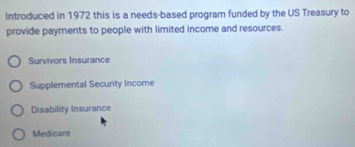 Introduced in 1972 this is a needs-based program funded by the US Treasury to
provide payments to people with limited income and resources.
Survivors Insurance
Supplemental Security Income
Disability Insurance
Medicare