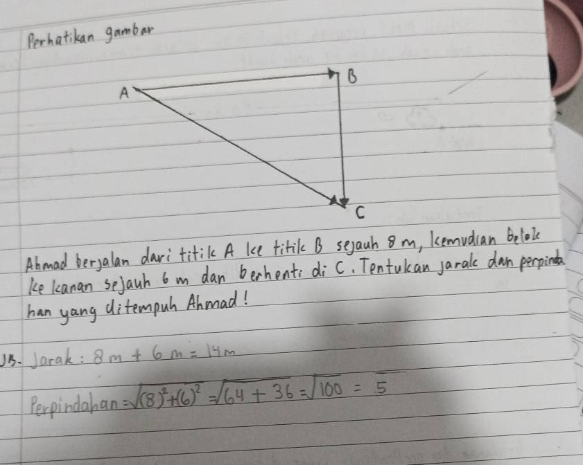 Perhatikan gambar 
Abmad beryalan dari titik A ke titik B seyaah 8 m, kemudian beloke 
ke kanan sejauh 6 m dan berhent; diC, Tentukan jarale dan perpinda 
han yang ditempuh Ahmad! 
1. Jarak: 8m+6m=14m
Perpindahan =sqrt((8)^2)+(6)^2=sqrt(64+36)=sqrt(100)=5