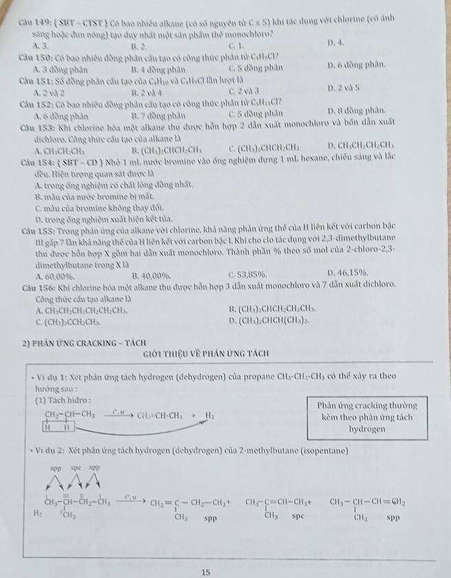 Cầu 149:  SBT - CTST ) Có bao nhiều alkane (có số nguyên tử C≤ S) khi tác dụng với chlorine (có ảnh
sáng hoặc đun nóng) tạo duy nhất một sản phẩm thế monochloro?
A. 3. B. 2. C. 1. D. 4.
Câu 150: Có bao nhiêu đồng phân cấu tạo có công thức phân tử CH₄Cl
A. 3 đồng phân B. 4 đồng phân C. 5 đồng phân D. 6 đồng phân.
Câu 151: Số đồng phân cầu tạo của C¡H₁ và C₄H₆Cl lần hrợt là
A. 2 và 2 B. 2 và 4 C. 2va3 D. 2 và 5
*Cầu 152: Có bao nhiệu đồng phân cấu tạo có công thức phân tử C_8H_11Cl
A. 6 đồng phân B. 7 đồng phản C. 5 đồng phân D. 8 đồng phân.
Câu 153: Khi chlorine hóa một alkane thu được hỗn hợp 2 dẫn xuất monochloro và bốn dẫn xuất
dichloro. Công thức cấu tạo của alkane là
A. CH_3CH_2CH_3 B. (CH_3) ₂CHC H_2CH_3 C. (CH_3) ₃CHCH₃CH₃ D. CH_3CH_2CH_2CH_3
Câu 154:  SBT-CD 3 Nhỏ 1 mL nước bromine vào ống nghiệm dựng 1 mL hexane, chiếu sáng và lắc
đều. Hiện tượng quan sát được là
A. trong ống nghiệm có chất lông đồng nhất.
B. mẫu của nước bromine bị mắt.
C. màu của bromine không thay đối.
D. trong ống nghiệm xuất hiện kết tủa.
Câu 155: Trong phản ứng của alkane với chlorine, khả năng phản ứng thế của H liên kết với carbon bậc
III gặp 7 lần khả năng thế của H liên kết với carbon bậc I. Khi cho clo tác dụng với 2,3-dimethylbutane
thu được hỗn hợp X gồm hai dẫn xuất monochloro. Thành phần % theo số mol của 2-chloro-2,3-
dimethylbutane trong X là
A. 60.00%. B. 40,00%. C. 53,85%. D. 46,15%.
Cău 156: Khi chlorine hóa một alkane thu được hỗn hợp 3 dẫn xuất monochloro và 7 dẫn xuất dichloro.
Công thức cầu tạo alkane là
A. CH_3CH_2CH_2CH_2CH_2CH_3. B, (CH_3)_2CHCH_2CH_2CH_3.
C. (CH_3)_3CCH_2CH_3
D. (CH_3)_2CHCH(CH_3)_2.
2) PHÁN ỨNG CRACKING - Tách
giới thiệu về phản ứng tách
* Vi dụ 1: Xét phản ứng tách hydrogen (dehydrogen) của propane CH_3-CH_2-CH_3 có thể xảy ra theo
hướng sau :
(1) Tách hidro :  Phản ứng cracking thường
CH_2-CH-CH_3xrightarrow C.MCH_2=CH-CH_3+H_2 kèm theo phản ứng tách
H ∴ △ ABCsim △ ABC
hydrogen
* Vi dụ 2: Xét phản ứng tách hydrogen (dehydrogen) của 2-methylbutane (isopentane)
spespp
AAA
H_2C^LCH_2^1OH-CH_2-CH_3to CH_2=sumlimits -CH_2-CH_3+ H_ICH_3endarray  beginarrayr CH_3-C=CH-CH_3+CH_3-CH-CH=GH_2 CH_3spcendarray
15