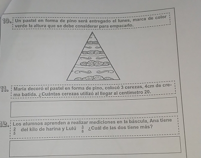 Un pastel en forma de pino será entregado el lunes, marca de color 
verde la altura que se debe considerar para empacarlo. 
11. María decoró el pastel en forma de pino, colocó 3 cerezas, 4cm de cre- 
ma batida. ¿ Cuántas cerezas utilizó al llegar al centímetro 20. 
12. Los alumnos aprenden a realizar mediciones en la báscula, Ana tiene
 2/5  del kilo de harina y Lulú  3/8  ¿Cuál de las dos tiene más?