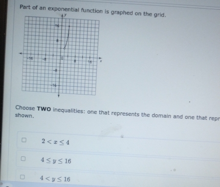 Part of an exponential function is graphed on the grid.
Choose TWO inequalities: one that represents the domain and one that rep
shown .
2
4≤ y≤ 16
4