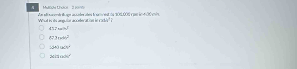 An ultracentrifuge accelerates from rest to 100,000 rpm in 4.00 min.
What is its angular acceleration in rad/s^2 ?
43.7rad/s^2
87.3rad/s^2
5240rad/s^2
2620rad/s^2