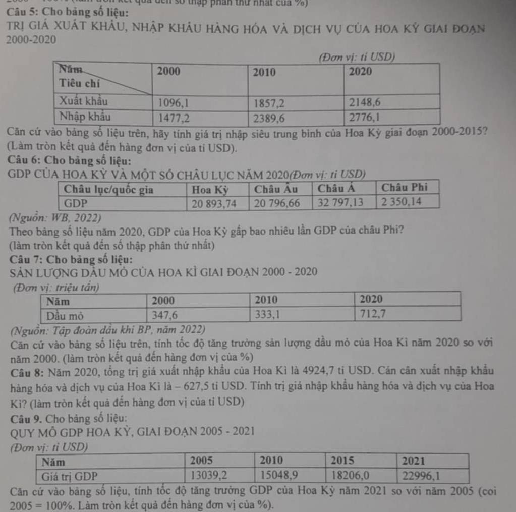 à đcn số thập phân thứ nhất của 9) 
Câu 5: Cho bảng số liệu: 
trị giá xuát khẩu, nhập khảu hàng hóa và dịch vụ của hoa kỷ giai đoạn 
2000-2020 
Căn cứ vào bảng số liệu trên, hãy tính giá trị nhập siêu trung bình của Hoa Kỳ giai đoạn 2000-2015? 
(Làm tròn kết quả đến hàng đơn vị của tỉ USD). 
Câu 6: Cho bảng số liệu: 
GDP CÚA HOA V 
(Nguồn: WB, 2022) 
Theo bảng số liệu năm 2020, GDP của Hoa Kỳ gắp bao nhiêu lần GDP của châu Phi? 
(làm tròn kết quả đến số thập phân thứ nhất) 
Câu 7: Cho bảng số liệu: 
SẢN LƯợNG DÂU MÔ CủA HOA KÌ GIAI ĐOẠN 2000 - 2020 
(Nguồn: Tập đoàn dầu khi BP, năm 2022) 
Căn cứ vào bảng số liệu trên, tính tốc độ tăng trưởng sản lượng dầu mỏ của Hoa Ki năm 2020 so với 
năm 2000. (làm tròn kết quả đến hàng đơn vị của %) 
Câu 8: Năm 2020, tổng trị giá xuất nhập khẩu của Hoa Kì là 4924, 7 ti USD. Cán căn xuất nhập khẩu 
hàng hóa và dịch vụ của Hoa Kì là - 627,5 tỉ USD. Tính trị giá nhập khẩu hàng hóa và địch vụ của Hoa 
Kì? (làm tròn kết quả đến hàng đơn vị của tỉ USD) 
Câu 9. Cho bảng số liệu: 
QUY MÔ GDP HOA KỲ, GIAI ĐOẠN 2005 - 2021 
Căn cứ vào bảng số liệu, tính tốc độ tăng trưởng GDP của Hoa Kỳ năm 2021 so với năm 2005 (coi
2005=100%. Làm tròn kết quả đến hàng đơn vị của %).