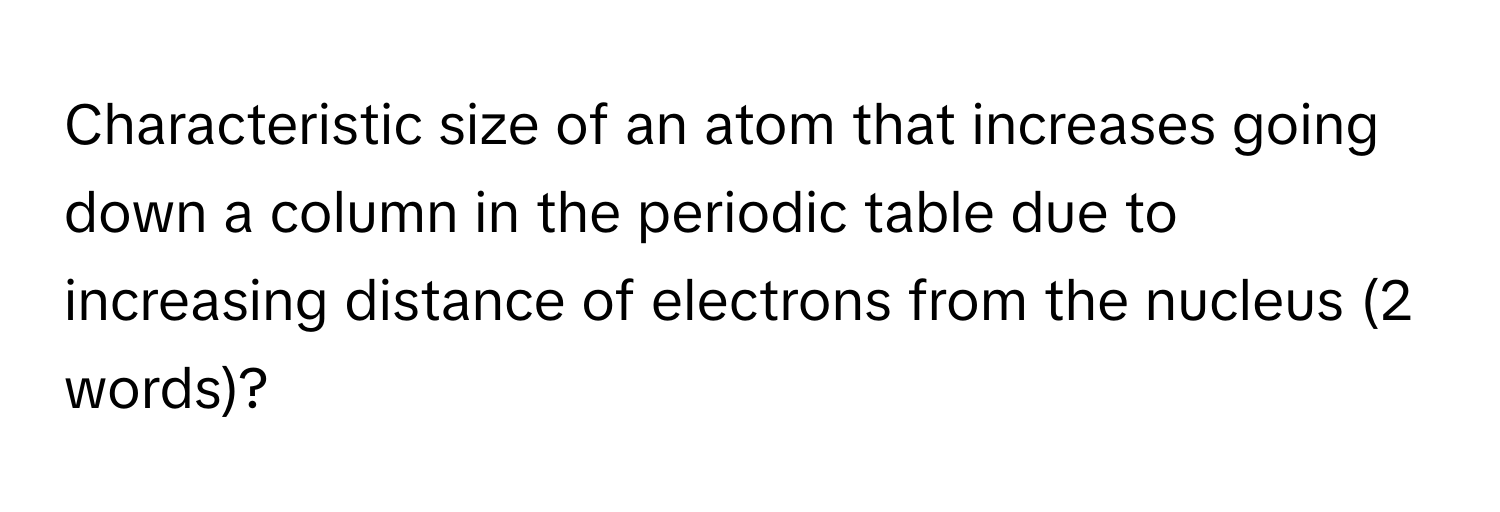 Characteristic size of an atom that increases going down a column in the periodic table due to increasing distance of electrons from the nucleus (2 words)?