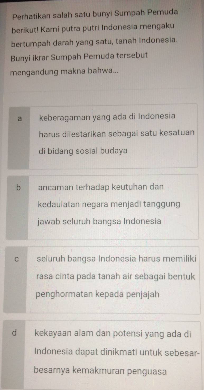 Perhatikan salah satu bunyi Sumpah Pemuda
berikut! Kami putra putri Indonesia mengaku
bertumpah darah yang satu, tanah Indonesia.
Bunyi ikrar Sumpah Pemuda tersebut
mengandung makna bahwa...
a keberagaman yang ada di Indonesia
harus dilestarikan sebagai satu kesatuan
di bidang sosial budaya
b ancaman terhadap keutuhan dan
kedaulatan negara menjadi tanggung
jawab seluruh bangsa Indonesia
C seluruh bangsa Indonesia harus memiliki
rasa cinta pada tanah air sebagai bentuk
penghormatan kepada penjajah
d kekayaan alam dan potensi yang ada di
Indonesia dapat dinikmati untuk sebesar-
besarnya kemakmuran penguasa