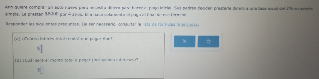 Ann quiere comprar un auto nuevo pero necesita dinero para hacer el pago inicial. Sus padres deciden prestarle dinero a una tasa anual del 2% en interés 
simple. Le prestan $8000 por 4 años. Ella hace solamente el pago al final de ese término. 
Responder las siguientes preguntas. De ser necesario, consultar la lista de fórmulas financieras. 
(a) ¿Cuánto interés total tendrá que pagar Ann? 
× 5 
(b) ¿Cuál será el monto total a pagar (incluyendo intereses)?