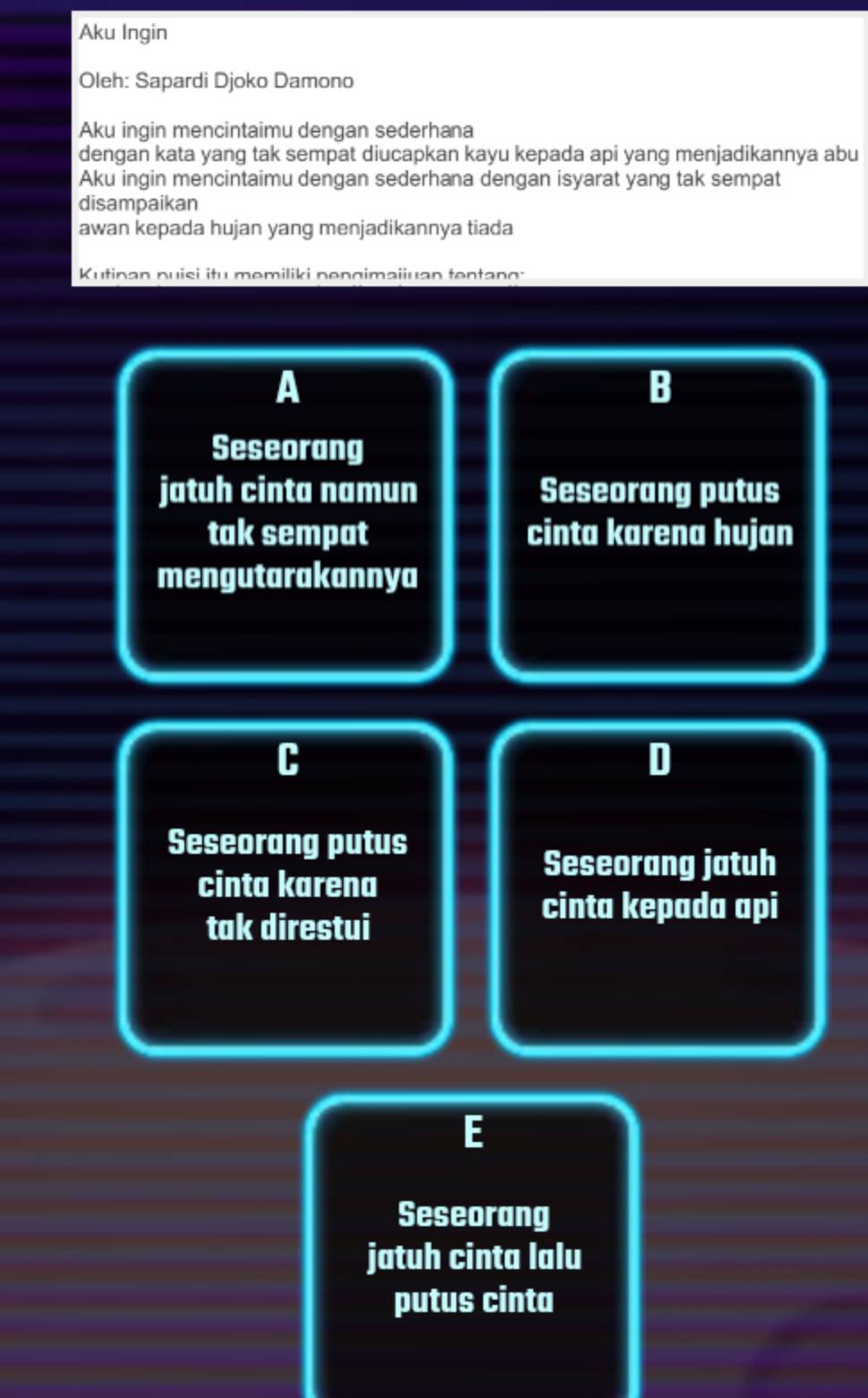 Aku Ingin
Oleh: Sapardi Djoko Damono
Aku ingin mencintaimu dengan sederhana
dengan kata yang tak sempat diucapkan kayu kepada api yang menjadikannya abu
Aku ingin mencintaimu dengan sederhana dengan isyarat yang tak sempat
disampaikan
awan kepada hujan yang menjadikannya tiada
Kutinan puisi itu memiliki pengimaiiuan tentang :
A
B
Seseorang
jatuh cinta namun Seseorang putus
tak sempat cinta karena hujan
mengutarakannya
C
D
Seseorang putus
cinta karena
Seseorang jatuh
tak direstui
cinta kepada api
E
Seseorang
jatuh cinta lalu
putus cinta