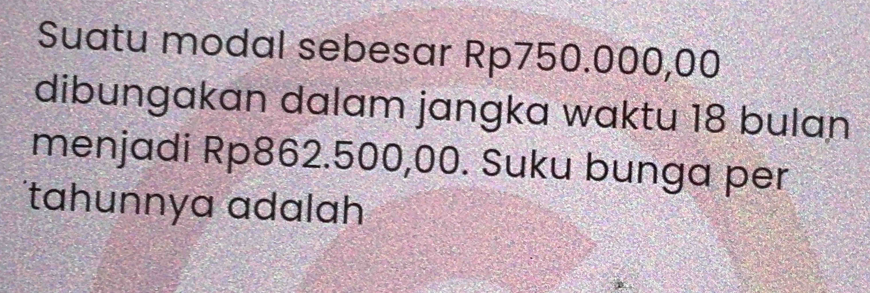 Suatu modal sebesar Rp750.000,00
dibungakan dalam jangka waktu 18 bulan 
menjadi Rp862.500,00. Suku bunga per 
tahunnya ɑdalah