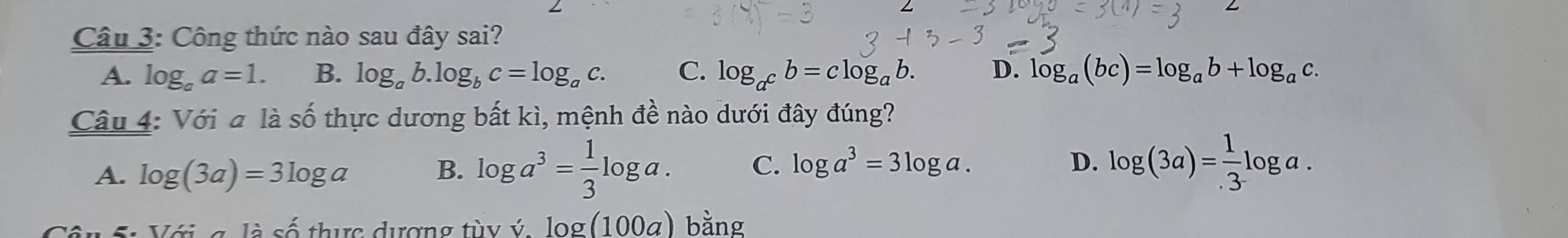 Công thức nào sau đây sai?
A. log _aa=1. B. log _ab.log _bc=log _ac. C. log _a^cb=clog _ab. D. log _a(bc)=log _ab+log _ac. 
Câu 4: Với a là số thực dương bất kì, mệnh đề nào dưới đây đúng?
A. log (3a)=3log a B. log a^3= 1/3 log a. C. log a^3=3log a.
D. log (3a)= 1/.3 log a.
lacwedge  thuc dượng tùy ý log (100a) bằng