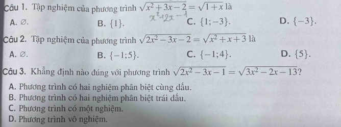 Tập nghiệm của phương trình sqrt(x^2+3x-2)=sqrt(1+x)1a
A.∅. B. 1 . C.  1;-3. D.  -3. 
Câu 2. Tập nghiệm của phương trình sqrt(2x^2-3x-2)=sqrt(x^2+x+3)1a
A.∅. B.  -1;5. C.  -1;4. D.  5. 
Câu 3. Khẳng định nào đúng với phương trình sqrt(2x^2-3x-1)=sqrt(3x^2-2x-13)
A. Phương trình có hai nghiệm phân biệt cùng dấu.
B. Phương trình có hai nghiệm phân biệt trái dầu.
C. Phương trình có một nghiệm.
D. Phương trình vô nghiệm.