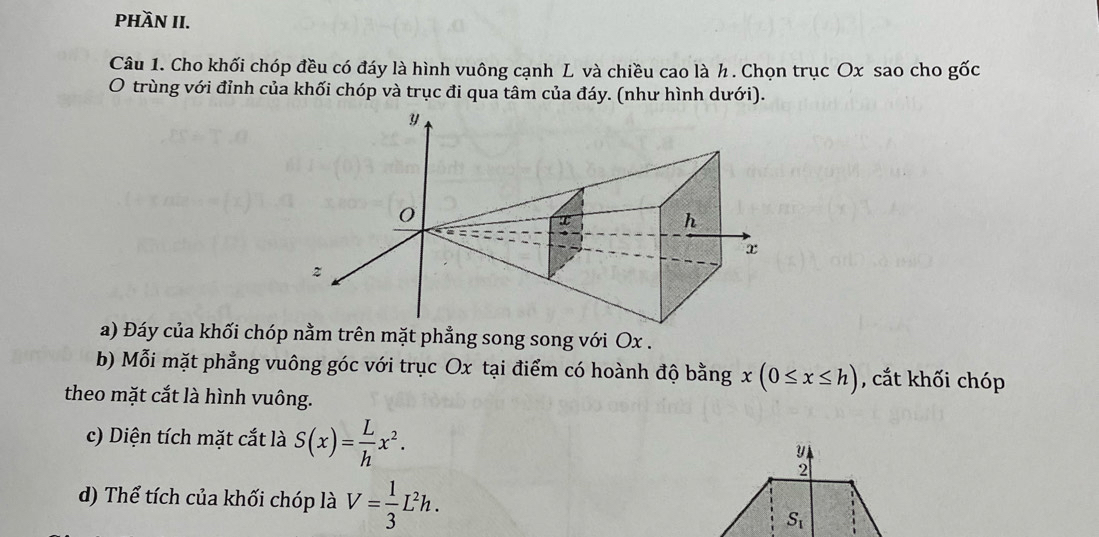 phầN II.
Câu 1. Cho khối chóp đều có đáy là hình vuông cạnh L và chiều cao là h. Chọn trục Ox sao cho gốc
O trùng với đỉnh của khối chóp và trục đi qua tâm của đáy. (như hình dưới).
a) Đáy của khối chóp nằm trên mặt phẳng song song với Ox .
b) Mỗi mặt phẳng vuông góc với trục Ox tại điểm có hoành độ bằng x(0≤ x≤ h) , cắt khối chóp
theo mặt cắt là hình vuông.
c) Diện tích mặt cắt là S(x)= L/h x^2.
d) Thể tích của khối chóp là V= 1/3 L^2h.