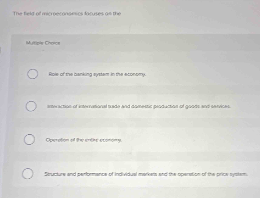 The field of microeconomics focuses on the
Multiple Chaice
Role of the banking system in the economy.
Interaction of international trade and domestic production of goods and services.
Operation of the entire economy.
Structure and performance of individual markets and the operation of the price system.