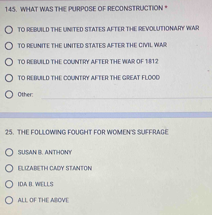 WHAT WAS THE PURPOSE OF RECONSTRUCTION *
TO REBUILD THE UNITED STATES AFTER THE REVOLUTIONARY WAR
TO REUNITE THE UNITED STATES AFTER THE CIVIL WAR
TO REBUILD THE COUNTRY AFTER THE WAR OF 1812
TO REBUILD THE COUNTRY AFTER THE GREAT FLOOD
_
Other:
25. THE FOLLOWING FOUGHT FOR WOMEN'S SUFFRAGE
SUSAN B. ANTHONY
ELIZABETH CADY STANTON
IDA B. WELLS
ALL OF THE ABOVE