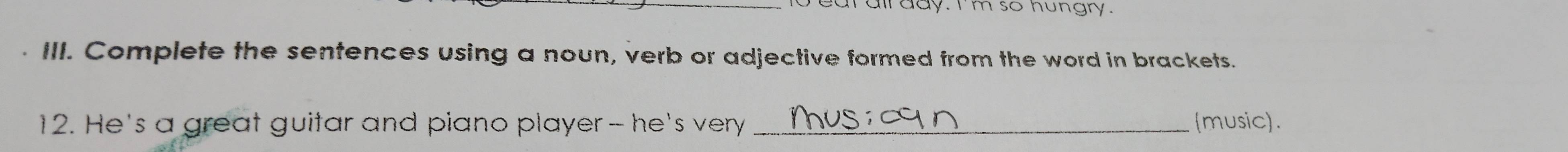 eat all day. I'm so hungry. 
III. Complete the sentences using a noun, verb or adjective formed from the word in brackets. 
12. He's a great guitar and piano player - he's very _music).