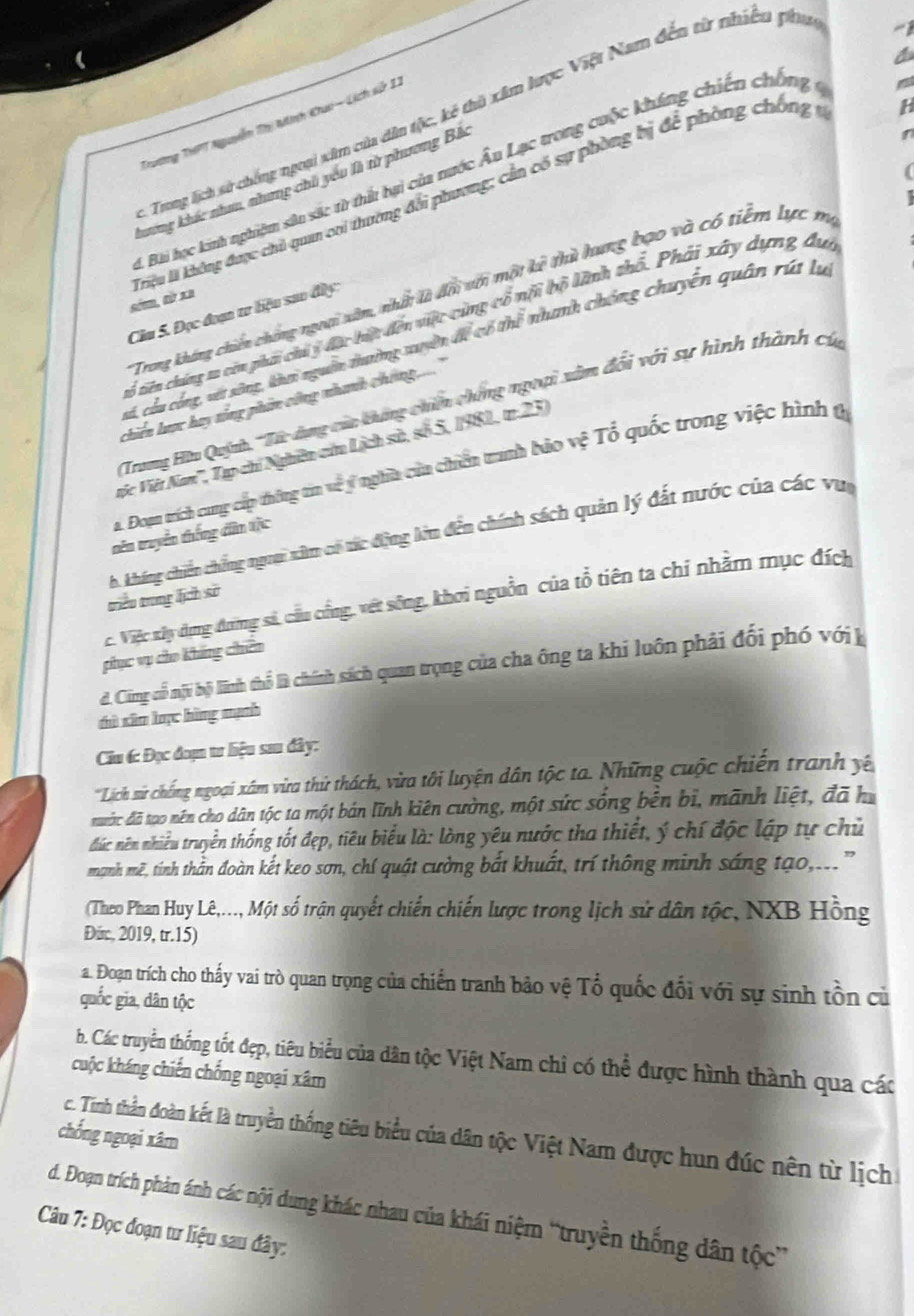 Trong lịch sử chống ngoại xâm của dân tộc, kẻ thủ xâm lược Việt Nam đến từ nhiều phu

H
Trươơng ThPT Nguyễn Thị Minh Kuo - Lịch sử 1.
Bài học kinh nghiệm sâu sắc từ thứ bại của nước Âu Lạc trong cuộc kháng chiến chốngở
a
hương khác nham, nhưng chủ yêu là từ phương Bắc
Tiệu là không được chủ quan coi thường đổi phương; cần có sự phòng bị để phòng chống y
Trong kháng chiến chống ngoại xâm, nhà tà đổi với một kê thù hưng bạo và có tiễm lực m
sém, ừ xa
Cầiu 5. Đọc đoạn tr hiệu sao đây:
t tên chúng t còn pha chủy đặc hit đến việc cùng cổ nội bộ lãnh thổ. Phải xây dựng đu,
cá, cầu công, vớt sông, khai nguồn thường xuyên để cổ thể nhanh chống chuyển quân rút lý
Trang Hìu Quýnh, *Từ àng của thứng chin chứng ngoại xâm đổi với sự hình thành cú,
chiến lược hay xổng phân công nhanh chung ''
vic Việt Nam''', Tạp chỉ Nghiên cứu Lịch sử, số 5, 1981, tr.23)
p. Đoạn trích cung cấp thông tin về ý nghĩa của chiến tranh bảo vệ Tổ quốc trong việc hình t
h. kháng chiến chống nguai xâm có tức động lên đến chính sách quản lý đắt nước của các vui
nên truyền thống dân tịc
tiều trong lịch sử
c. Việc xây dụng đường sĩ, cầu cống, vệt sông, khơi nguồn của tổ tiên ta chi nhằm mục đích
phục vụ cho khẳng chiến
d. Cũng cổ mội bộ lĩnh thể là chính sách quan trọng của cha ông ta khi luôn phải đối phố với h
thù xâm lưọc hồng mạnh
Ciu 6c Đọc đoạn tư liệu sau đây:
''Lịch sử chếng ngoại xâm vừa thừ thách, vừa tôi luyện dân tộc ta. Những cuộc chiến tranh yê
nườc đã tạo nên cho dân tộc ta một bán lĩnh kiên cường, một sức sống bên bì, mãnh liệt, đã ha
đhúc nên nhiều truyền thống tốt đẹp, tiêu biểu là: lòng yêu nước tha thiết, ý chí độc lập tự chủ
mạnh mẽ, tính thần đoàn kết keo sơn, chí quật cường bắt khuất, trí thông minh sáng tạo,...'
(Theo Phan Huy Lê,..., Một số trận quyết chiến chiến lược trong lịch sử dân tộc, NXB Hồng
Đứrc, 2019, tr.15)
a. Đoạn trích cho thấy vai trò quan trọng của chiến tranh bảo vệ Tổ quốc đối với sự sinh tồn củ
quốc gia, dân tộc
b. Các truyền thống tốt đẹp, tiêu biểu của dân tộc Việt Nam chi có thể được hình thành qua các
cuộc kháng chiến chống ngoại xâm
chống ngoại xâm
c. Tinh thần đoàn kết là truyền thống tiêu biểu của dân tộc Việt Nam được hun đúc nn từ lịch
d. Đoạn trích phản ánh các nội dung khác nhau của khái niệm “truyền thống dân tộc”
Câu 7: Đọc đoạn tư liệu sau đây: