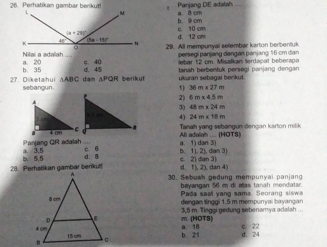 Perhatikan gambar berikut! Panjang DE adalah ....
a. 8 cm
b. 9 cm
c. 10 cm
d. 12 cm
29. Ali mempunyai selembar karton berbentuk
Nilai a adalah .... persegi panjang dengan panjang 16 cm dan
a. 20 c. 40 lebar 12 cm. Misalkan terdapat beberapa
b. 35 d. 45 tanah berbentuk persegi panjang dengan 
27. Diketahui △ ABC dan △ PQR berikut ukuran sebagai berikut.
sebangun. 1) 36m* 27m
2) 6m* 4.5m
3) 48m* 24m
4) 24m* 18m
Tanah yang sebangun dengan karton milik
Ali adalah .... (HOTS)
Panjang QR adalah a. 1) dan 3)
a. 3,5 c. 6 b. 1), 2), dan 3)
b. 5,5 d. 8 c. 2) dan 3)
28. Perhatikan gambar berikut! d. 1), 2), dan 4)
30. Sebuah gedung mempunyai panjang
bayangan 56 m di atas tanah mendatar.
Pada saat yang sama. Seorang siswa
dengan tinggi 1,5 m mempunyai bayangan
3,5 m. Tinggi gedung sebenarnya adalah ...
m. (HOTS)
a. 18 c. 22
b. 21 d. 24