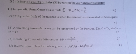 Indicate Truc (T) or False (F) by writing in your answer booklet(s) 
11) In symbolic form, Gauss's Law reads sumlimits (E_1△ A)=frac Q∈ _o ( ) 
12) 5730 year half-life of the nucleus is when the creature's remains start to disintegrate 
( ) 
13) A travelling sinusoidal wave can be represented by the function, D(x,t)=D_Msi n(kx-
cot +phi ) ( ) 
14) Resolving Power of a Microscope: KP= (1.22lambda V)/D _. ( ) 
15) Inverse Square law formula is given by: (I_1)/(I_2)=(d_1)^2/(d_2)^2 ( )