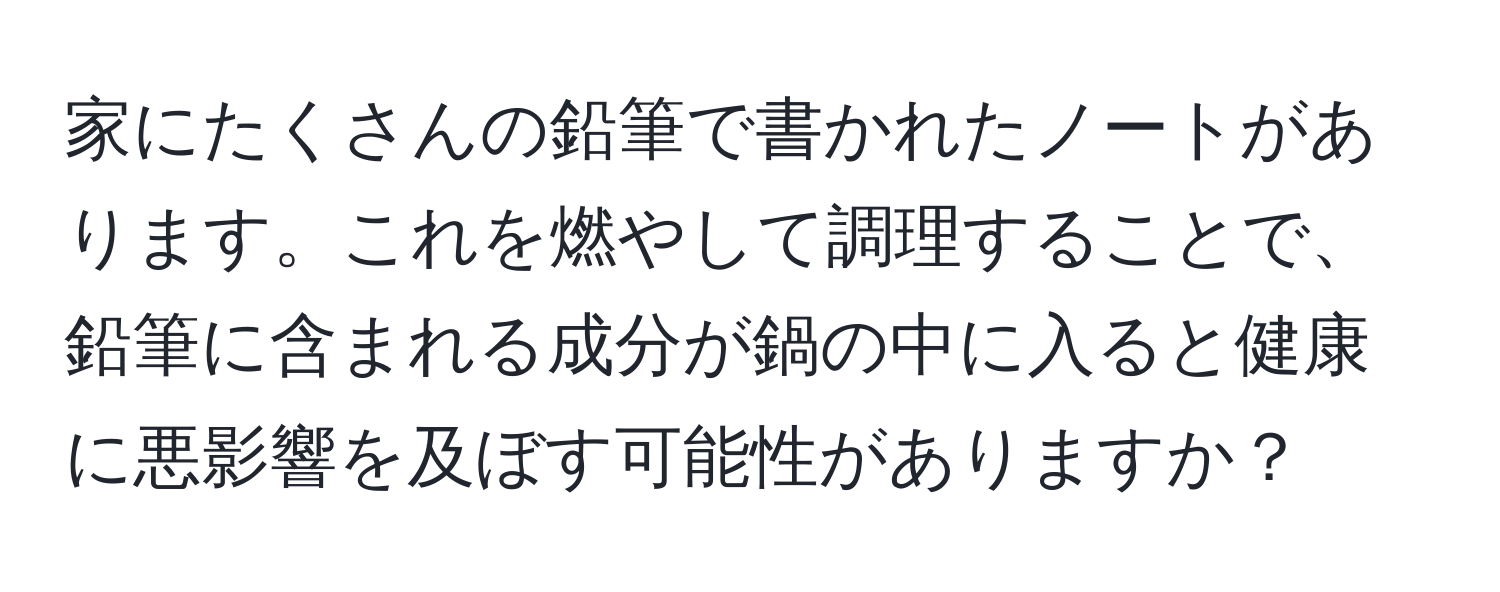 家にたくさんの鉛筆で書かれたノートがあります。これを燃やして調理することで、鉛筆に含まれる成分が鍋の中に入ると健康に悪影響を及ぼす可能性がありますか？