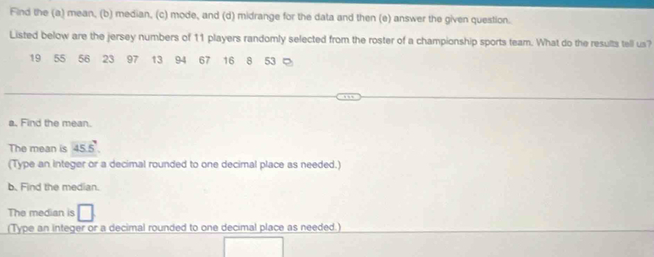 Find the (a) mean, (b) median, (c) mode, and (d) midrange for the data and then (e) answer the given question. 
Listed below are the jersey numbers of 11 players randomly selected from the roster of a championship sports team. What do the results tell us?
19 55 56 23 97 13 94 67 16 8 53
a. Find the mean. 
The mean is 45.5
(Type an integer or a decimal rounded to one decimal place as needed.) 
b. Find the median. 
The median is 
(Type an integer or a decimal rounded to one decimal place as needed.)