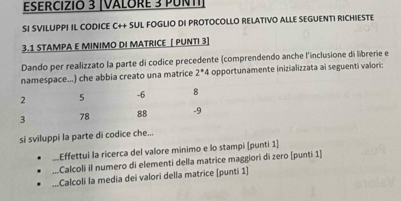 [VALORE 3 PUNTI] 
SI SVILUPPI IL CODICE C++ SUL FOGLIO DI PROTOCOLLO RELATIVO ALLE SEGUENTI RICHIESTE
3.1 STAMPA E MINIMO DI MATRICE [ PUNTI 3] 
Dando per realizzato la parte di codice precedente (comprendendo anche l’inclusione di librerie e 
namespace...) che abbia creato una matrice 2^*4 opportunamente inizializzata ai seguenti valori: 
si sviluppi la parte di codice che... 
Effettui la ricerca del valore minimo e lo stampi [punti 1] 
Calcoli il numero di elementi della matrice maggiori di zero [punti 1] 
Calcoli la media dei valori della matrice (punti 1]