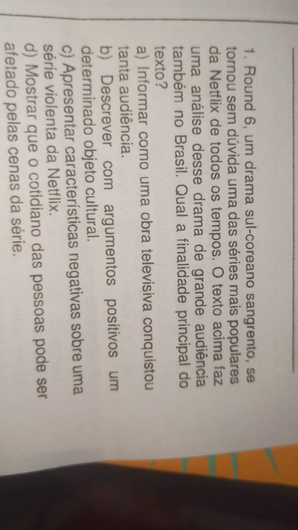 Round 6, um drama sul-coreano sangrento, se
tornou sem dúvida uma das séries mais populares
da Netflix de todos os tempos. O texto acima faz
uma análise desse drama de grande audiência
também no Brasil. Qual a finalidade principal do
texto?
a) Informar como uma obra televisiva conquistou
tanta audiência.
b) Descrever com argumentos positivos um
determinado objeto cultural.
c) Apresentar características negativas sobre uma
série violenta da Netflix.
d) Mostrar que o cotidiano das pessoas pode ser
afetado pelas cenas da série.