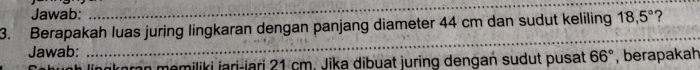 Jawab: 
_ 
3. Berapakah luas juring lingkaran dengan panjang diameter 44 cm dan sudut keliling 18,5° ? 
Jawab: 
_ 
lingkoran memiliki jari-lari 21 cm. Jika dibuat juring dengan sudut pusat 66° , berapakah