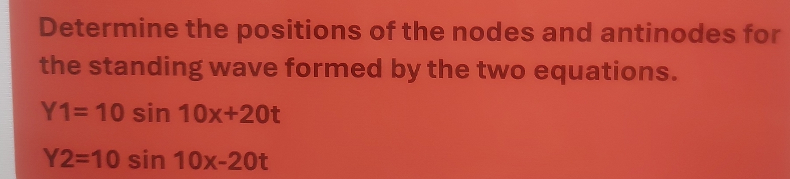 Determine the positions of the nodes and antinodes for
the standing wave formed by the two equations.
Y1=10sin 10x+20t
Y2=10sin 10x-20t