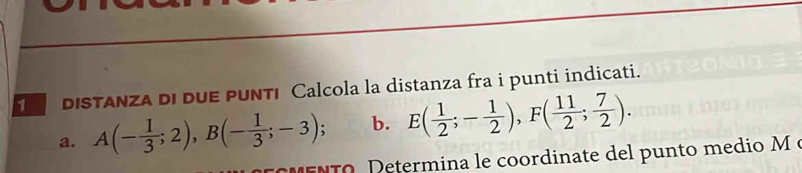 dIsTAnza di duE pUNTı Calcola la distanza fra i punti indicati. 
a. A(- 1/3 ;2), B(- 1/3 ;-3); b. E( 1/2 ;- 1/2 ), F( 11/2 ; 7/2 ). 
MENTO. Determina le coordinate del punto medio M e