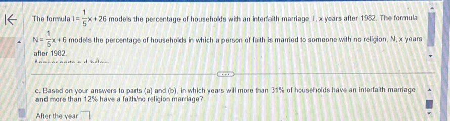 The formula I= 1/5 x+26 models the percentage of households with an interfaith marriage, I, x years after 1982. The formula
N= 1/5 x+6 models the percentage of households in which a person of faith is married to someone with no religion, N, x years
after 1982
c. Based on your answers to parts (a) and (b), in which years will more than 31% of households have an interfaith marriage 
and more than 12% have a faith/no religion marriage? 
After the year □