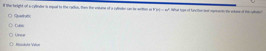 If the height of a cylinder is equal to the radius, then the volume of a cylinder can be written as V(r)=π r^3. What type of function best represents the volume of this cylinder?
Quadratic
Cubic
Linear
Absolute Value