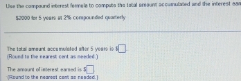 Use the compound interest formula to compute the total amount accumullated and the interest ear
$2000 for 5 years at 2% compounded quarterly 
The total amount accumulated after 5 years is □ 
(Round to the nearest cent as meeded.) 
The amount of interest eamed is s□. 
(Round to the nearest cent as needed.)